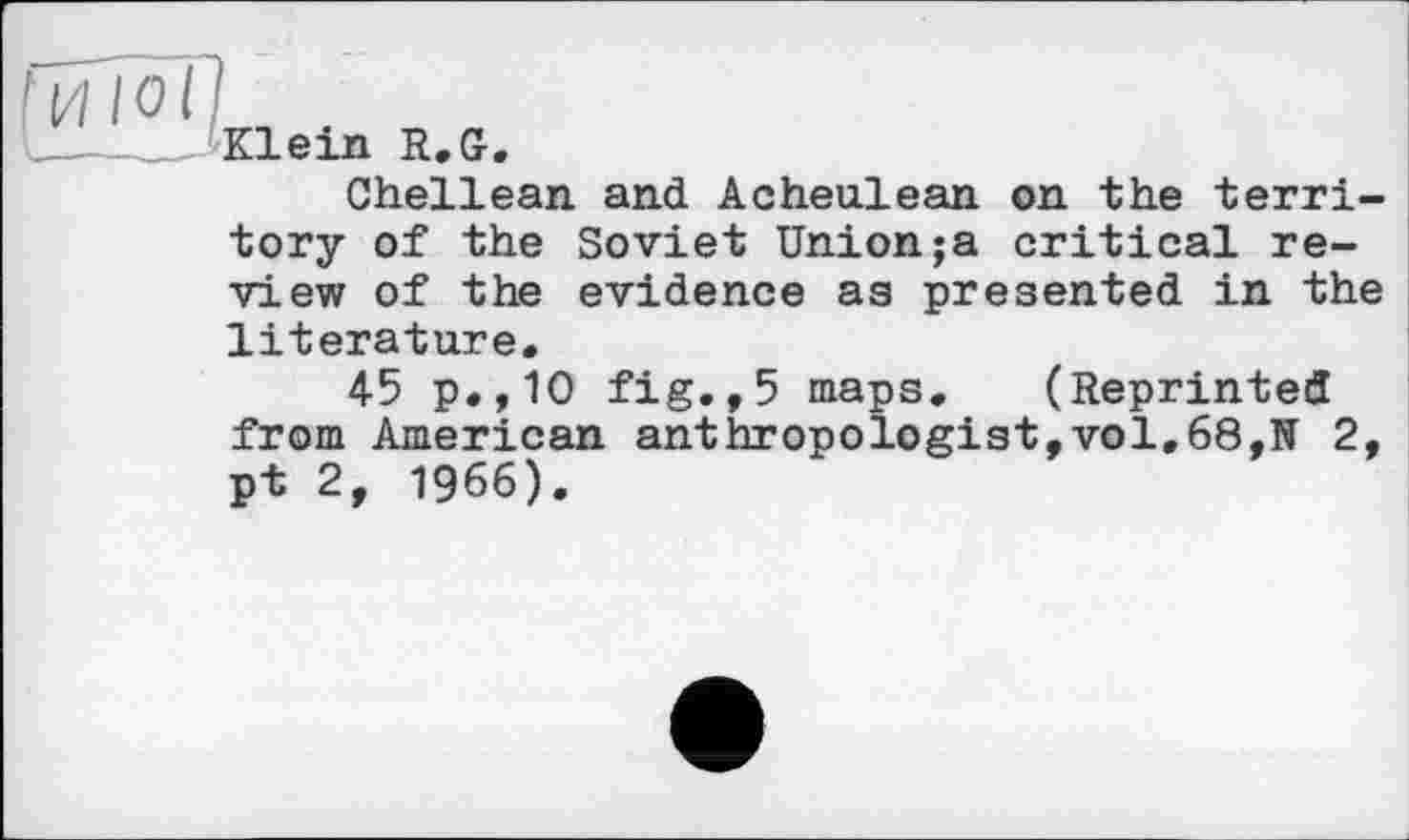 ﻿Klein R. Gr.
Shellean and Acheulean on the territory of the Soviet Union;a critical review of the evidence as presented in the literature.
45 p.,10 fig.,5 maps. (Reprinted from American anthropologist,vol.68,N 2, pt 2, 1966).